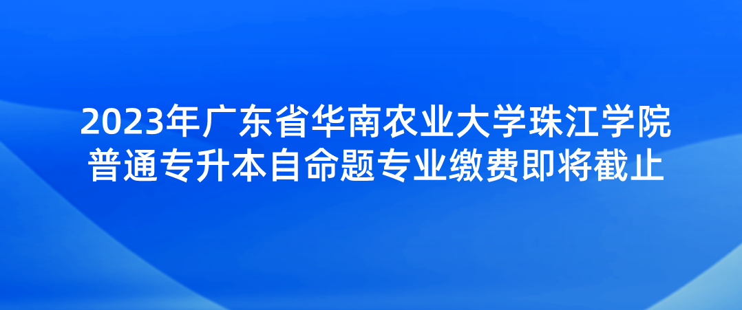 2023年广东省华南农业大学珠江学院普通专升本自命题专业缴费即将截止