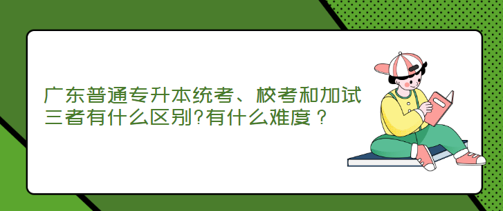 广东普通专升本统考、校考和加试三者有什么区别?有什么难度？